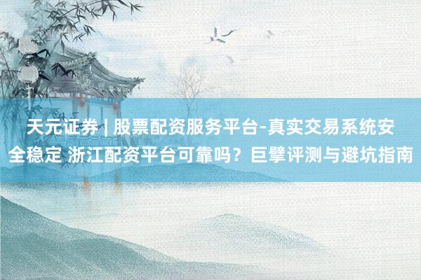 天元证券 | 股票配资服务平台-真实交易系统安全稳定 浙江配资平台可靠吗？巨擘评测与避坑指南