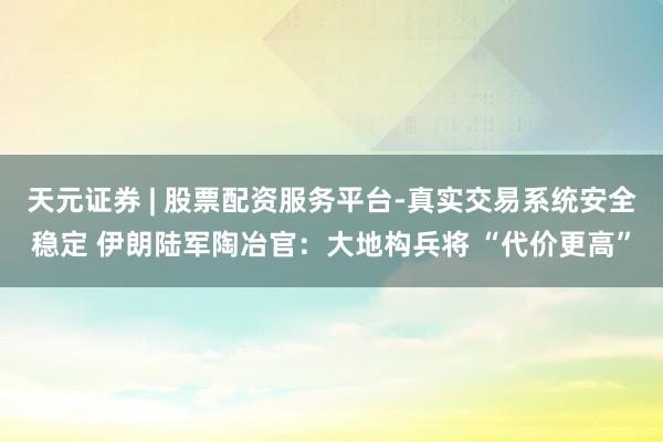 天元证券 | 股票配资服务平台-真实交易系统安全稳定 伊朗陆军陶冶官：大地构兵将 “代价更高”