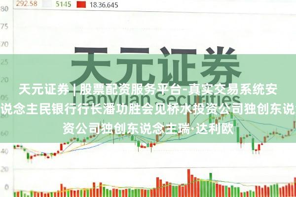天元证券 | 股票配资服务平台-真实交易系统安全稳定 中国东说念主民银行行长潘功胜会见桥水投资公司独创东说念主瑞·达利欧