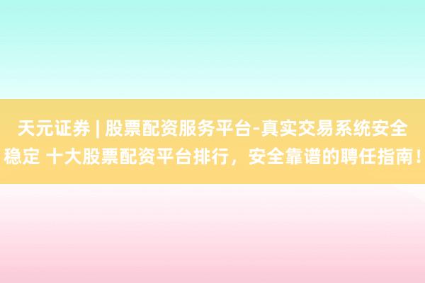 天元证券 | 股票配资服务平台-真实交易系统安全稳定 十大股票配资平台排行，安全靠谱的聘任指南！