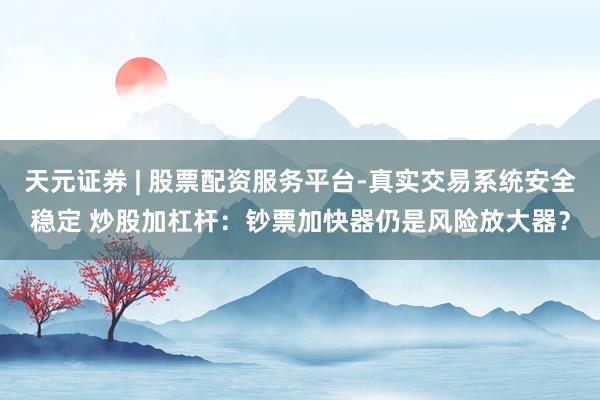 天元证券 | 股票配资服务平台-真实交易系统安全稳定 炒股加杠杆：钞票加快器仍是风险放大器？