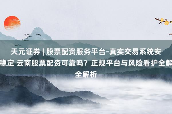 天元证券 | 股票配资服务平台-真实交易系统安全稳定 云南股票配资可靠吗？正规平台与风险看护全解析