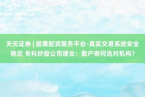 天元证券 | 股票配资服务平台-真实交易系统安全稳定 专科炒股公司理会：散户奈何选对机构？