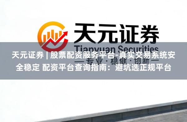 天元证券 | 股票配资服务平台-真实交易系统安全稳定 配资平台查询指南：避坑选正规平台