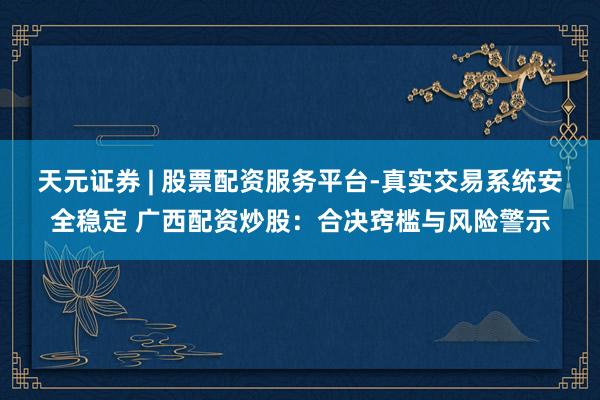 天元证券 | 股票配资服务平台-真实交易系统安全稳定 广西配资炒股：合决窍槛与风险警示