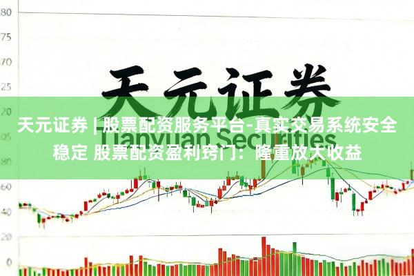 天元证券 | 股票配资服务平台-真实交易系统安全稳定 股票配资盈利窍门：隆重放大收益