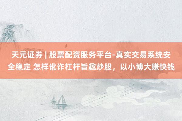 天元证券 | 股票配资服务平台-真实交易系统安全稳定 怎样讹诈杠杆旨趣炒股，以小博大赚快钱