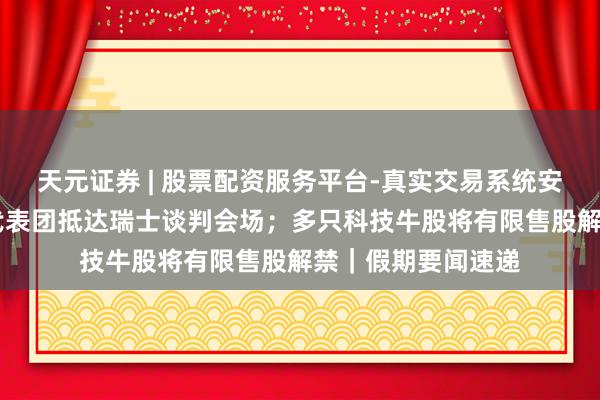 天元证券 | 股票配资服务平台-真实交易系统安全稳定 好意思伊代表团抵达瑞士谈判会场；多只科技牛股将有限售股解禁｜假期要闻速递