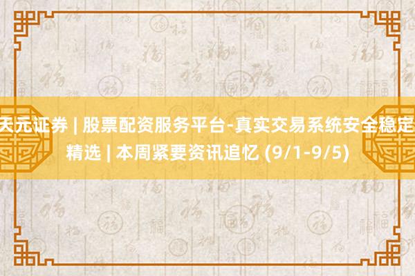 天元证券 | 股票配资服务平台-真实交易系统安全稳定 精选 | 本周紧要资讯追忆 (9/1-9/5)