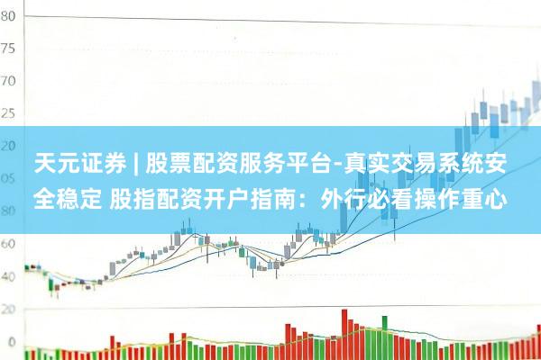 天元证券 | 股票配资服务平台-真实交易系统安全稳定 股指配资开户指南：外行必看操作重心