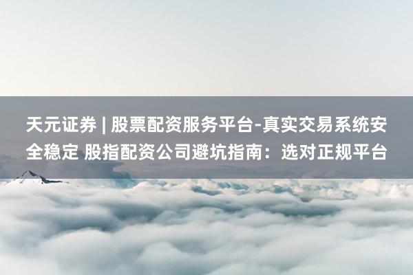 天元证券 | 股票配资服务平台-真实交易系统安全稳定 股指配资公司避坑指南：选对正规平台