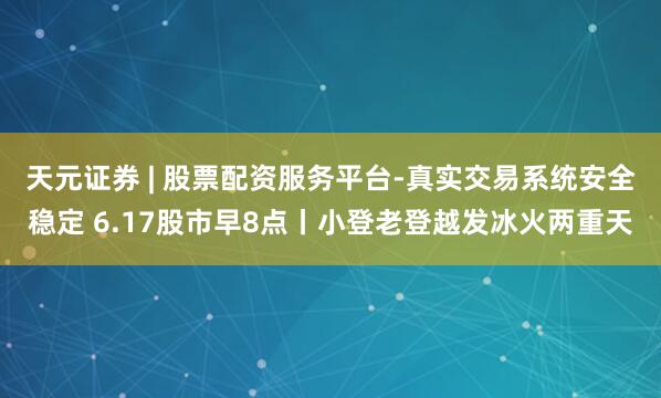 天元证券 | 股票配资服务平台-真实交易系统安全稳定 6.17股市早8点丨小登老登越发冰火两重天