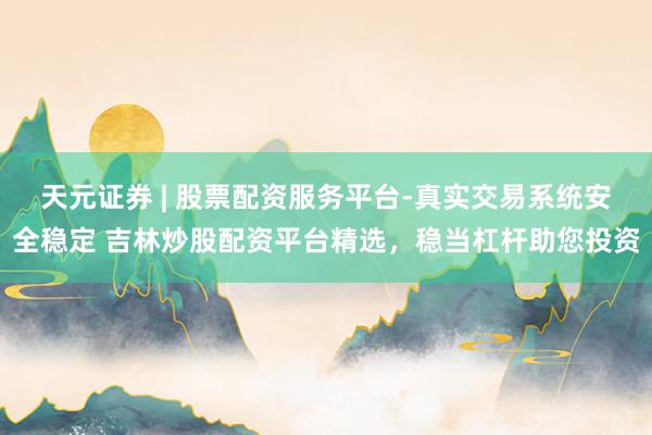 天元证券 | 股票配资服务平台-真实交易系统安全稳定 吉林炒股配资平台精选，稳当杠杆助您投资