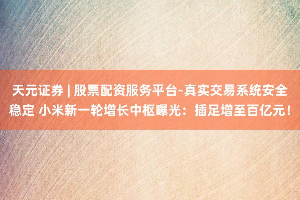 天元证券 | 股票配资服务平台-真实交易系统安全稳定 小米新一轮增长中枢曝光：插足增至百亿元！