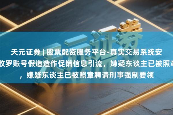 天元证券 | 股票配资服务平台-真实交易系统安全稳定 蔚来：部分收罗账号假造造作促销信息引流，嫌疑东谈主已被照章聘请刑事强制要领