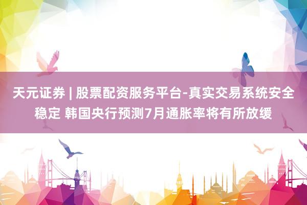 天元证券 | 股票配资服务平台-真实交易系统安全稳定 韩国央行预测7月通胀率将有所放缓