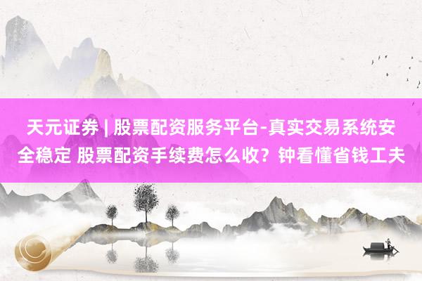 天元证券 | 股票配资服务平台-真实交易系统安全稳定 股票配资手续费怎么收？钟看懂省钱工夫