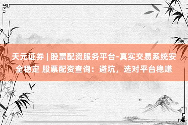 天元证券 | 股票配资服务平台-真实交易系统安全稳定 股票配资查询:避坑,选对平台稳赚