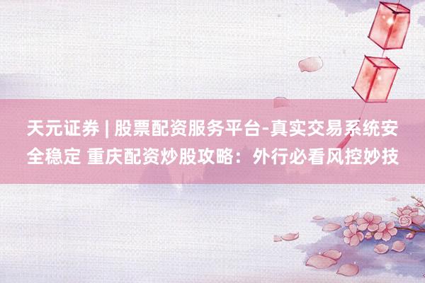 天元证券 | 股票配资服务平台-真实交易系统安全稳定 重庆配资炒股攻略：外行必看风控妙技