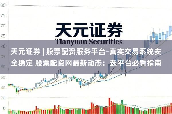 天元证券 | 股票配资服务平台-真实交易系统安全稳定 股票配资网最新动态：选平台必看指南
