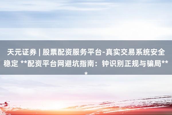 天元证券 | 股票配资服务平台-真实交易系统安全稳定 **配资平台网避坑指南：钟识别正规与骗局**