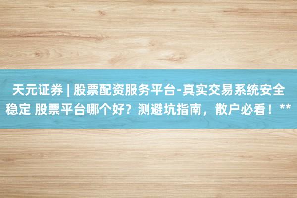 天元证券 | 股票配资服务平台-真实交易系统安全稳定 股票平台哪个好？测避坑指南，散户必看！**