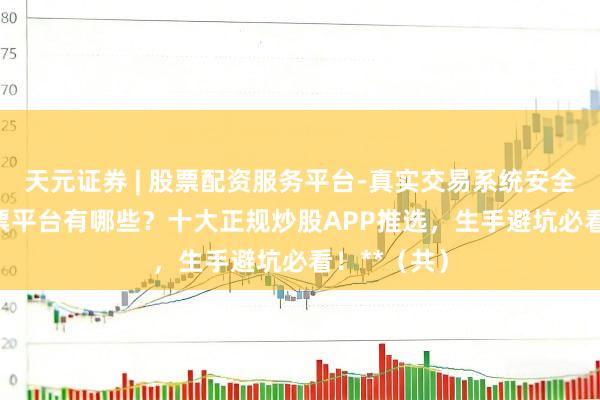 天元证券 | 股票配资服务平台-真实交易系统安全稳定 **股票平台有哪些？十大正规炒股APP推选，生手避坑必看！**（共）