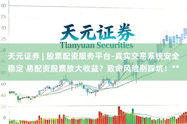 天元证券 | 股票配资服务平台-真实交易系统安全稳定 易配资股票放大收益?致命风险别踩坑!**