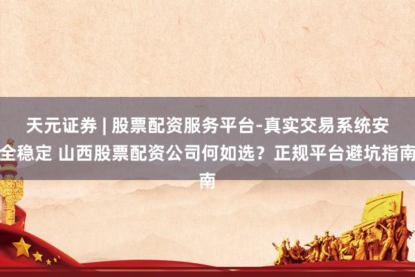 天元证券 | 股票配资服务平台-真实交易系统安全稳定 山西股票配资公司何如选？正规平台避坑指南