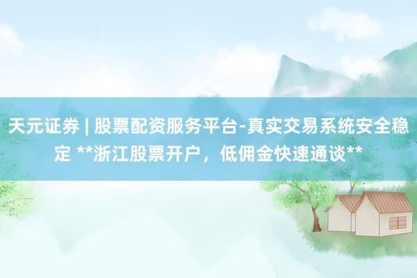 天元证券 | 股票配资服务平台-真实交易系统安全稳定 **浙江股票开户，低佣金快速通谈**