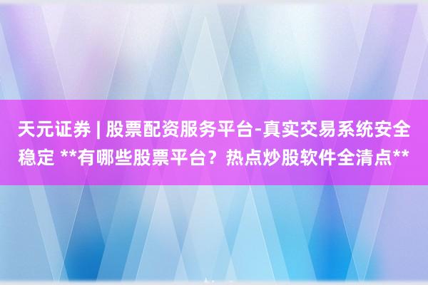 天元证券 | 股票配资服务平台-真实交易系统安全稳定 **有哪些股票平台？热点炒股软件全清点**